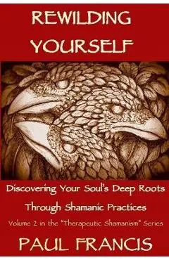 Rewilding Yourself: Discovering Your Soul's Deep Roots Through Shamanic Practices - Paul Francis