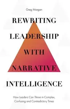 Rewriting Leadership with Narrative Intelligence: How Leaders Can Thrive in Complex, Confusing and Contradictory Times, Hardcover/Greg Morgan