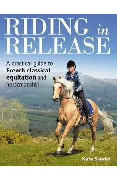 Riding in Release: A Practical Guide to French Classical Equitation and Horsemanship - Kate Sandel