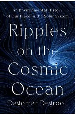 Ripples on the Cosmic Ocean: An Environmental History of Our Place in the Solar System - Dagomar Degroot