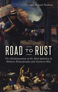 Road to Rust: The Disintegration of the Steel Industry in Western Pennsylvania and Eastern Ohio, Hardcover/Dale Richard Perelman
