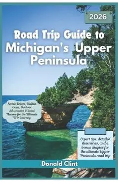 Road Trip Guide to Michigan's Upper Peninsula 2026: Scenic Drives, Hidden Gems, Outdoor Adventures & Local Flavors for the Ultimate U.P. Journey - Donald Clint