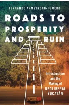 Roads to Prosperity and Ruin: Infrastructure and the Making of Neoliberal Yucatán - Fernando Armstrong-fumero