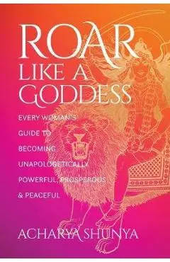 Roar Like a Goddess: Every Woman's Guide to Becoming Unapologetically Powerful, Prosperous, and Peaceful - Acharya Shunya