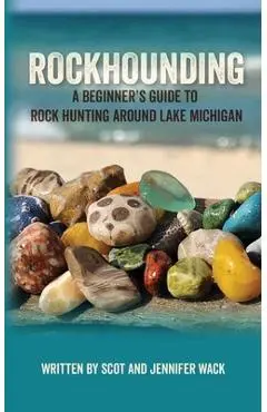 Rockhounding: A Beginner's Guide to Rock Hunting Around Lake Michigan - Scot Wack
