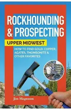 Rockhounding & Prospecting: Upper Midwest: How to Find Gold, Copper, Agates, Thomsonite & Other Favorites - Jim Magnuson