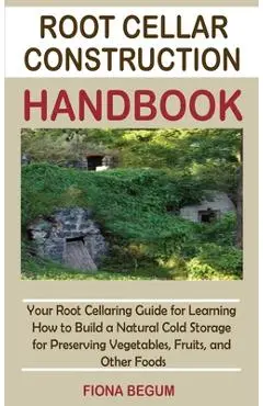 Root Cellar Construction Handbook: Your Root Cellaring Guide for Learning How to Build a Natural Cold Storage for Preserving Vegetables, Fruits, and O - Fiona Begum