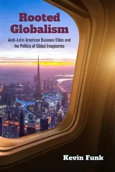Rooted Globalism. Arab-Latin American Business Elites and the Politics of Global Imaginaries, Hardback/Kevin Funk