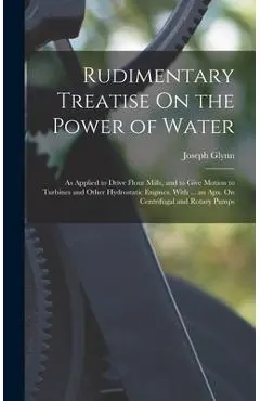 Rudimentary Treatise On the Power of Water: As Applied to Drive Flour Mills, and to Give Motion to Turbines and Other Hydrostatic Engines. With ... an - Joseph Glynn