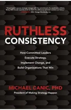 Ruthless Consistency: How Committed Leaders Execute Strategy, Implement Change, and Build Organizations That Win - Michael Canic