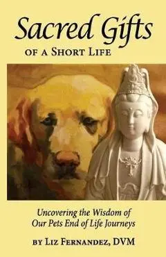 Sacred Gifts Of A Short Life: Uncovering The Wisdom Of Our Pets End Of Life Journeys - Elizabeth Ann Fernandez