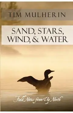 Sand, Stars, Wind, & Water: Field Notes from Up North - Tim Mulherin