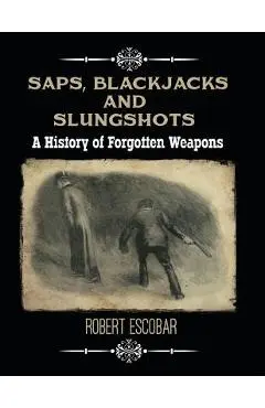 Saps, Blackjacks and Slungshots: A History of Forgotten Weapons - Robert Escobar