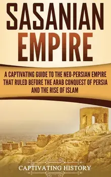Sasanian Empire: A Captivating Guide to the Neo-Persian Empire that Ruled Before the Arab Conquest of Persia and the Rise of Islam, Hardcover/Captivating History