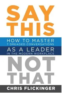Say This, Not That: How to Master 7 Dreaded Conversations As a Leader in the Modern Workplace - Chris Flickinger