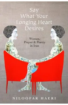Say What Your Longing Heart Desires: Women, Prayer, and Poetry in Iran - Niloofar Haeri