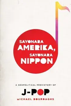 Sayonara Amerika, Sayonara Nippon: A Geopolitical Prehistory of J-Pop, Paperback/Michael Bourdaghs