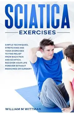 Sciatica Exercises: Simple Techniques, Stretching and Yoga Exercises to Find Relief From Back Pain and Sciatica. Ricover your Life Forever - William M. Wittmann