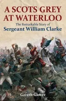Scot's Grey at Waterloo. The Remarkable Story of Sergeant William Clarke, Hardback/Gareth Glover