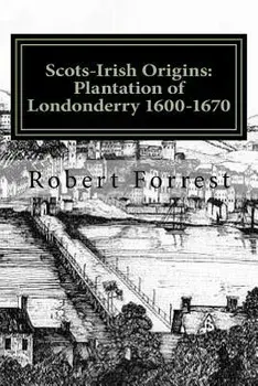 Scots-Irish Origins: Plantation of Londonderry 1600-1670: Scots-Irish Origins 1600-1800 A.D. Genealogical Gleanings of the Scots-Irish Part/MR Robert Forrest