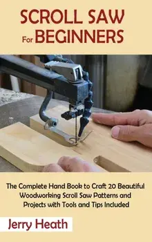 Scroll Saw for Beginners: The Complete Hand Book to Craft 20 Beautiful Woodworking Scroll Saw Patterns and Projects with Tools and Tips Included/Jerry Heath