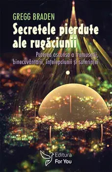 Secretele pierdute ale rugaciunii. Puterea ascunsa a frumusetii, binecuvantarii, intelepciunii si suferintei/Gregg Braden