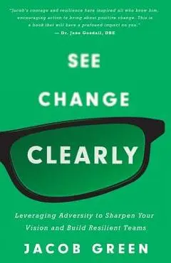 See Change Clearly: Leveraging Adversity to Sharpen Your Vision and Build Resilient Teams - Jacob Green