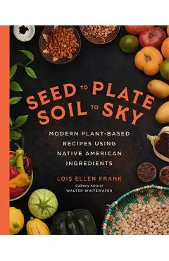 Seed to Plate, Soil to Sky: Modern Plant-Based Recipes Using Native American Ingredients - Lois Ellen Frank