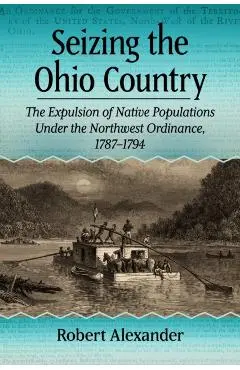 Seizing the Ohio Country: The Expulsion of Native Populations Under the Northwest Ordinance, 1787-1794 - Robert Alexander