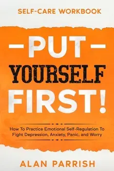 Self Care workbook: PUT YOURSELF FIRST! - How To Practice Emotional Self-Regulation To Fight Depression, Anxiety, Panic, and Worry/Alan Parrish