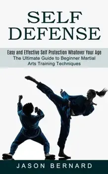 Self Defense: Easy and Effective Self Protection Whatever Your Age (The Ultimate Guide to Beginner Martial Arts Training Techniques)/Jason Bernard