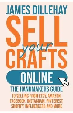 Sell Your Crafts Online: The Handmakers Guide to Selling from Etsy, Amazon, Facebook, Instagram, Pinterest, Shopify, Influencers and More - James Dillehay