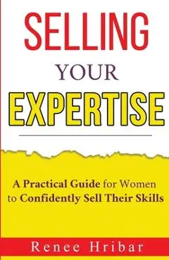 Selling Your Expertise: A Practical Guide for Women to Confidently Sell Their Skills - Renee Hribar