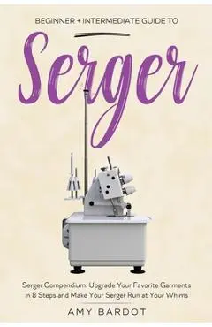 Serger: Beginner + Intermediate Guide to Serger: Serger Compendium: Upgrade Your Favorite Garments in 8 Steps and Make Your Se - Amy Bardot