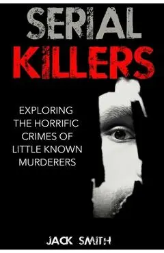 Serial Killers: Exploring the Horrific Crimes of Little Known Murderers - Jack Smith