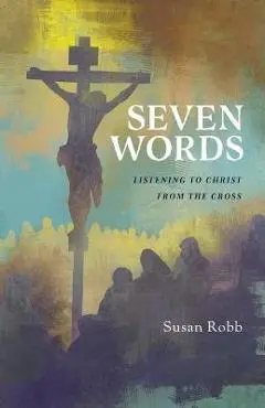 Seven Words: Listening to Christ from the Cross - Susan G. Robb