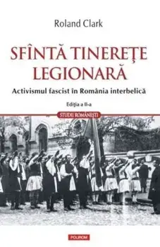 Sfanta tinerete legionara. Activismul fascist in Romania interbelica. Editia a II-a revazuta si adaugita/Roland Clark