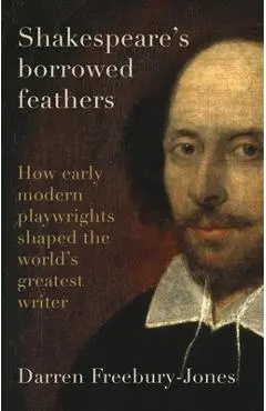 Shakespeare's Borrowed Feathers: How Early Modern Playwrights Shaped the World's Greatest Writer - Darren Freebury-jones