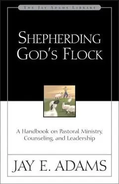 Shepherding God's Flock: A Handbook on Pastoral Ministry, Counseling, and Leadership - Jay E. Adams