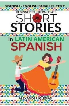 Short Stories in Latin American Spanish: Spanish-English Parallel Text, Beginner to Intermediate - Alexander Iglesias