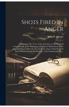 Shots Fired in Anger: A Rifleman's Eye View of the Activities on the Island of Guadalcanal, in the Solomons, During the Elimination of the J - John B. 1915- George
