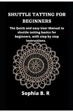 Shuttle Tatting for Beginners: The Quick and easy User Manual to shuttle tatting basics for beginners, with step by step instructions. - Sophia B. R.