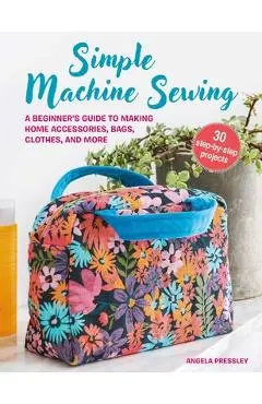 Simple Machine Sewing: 30 Step-By-Step Projects: A Beginner's Guide to Making Home Accessories, Bags, Clothes, and More - Angela Pressley