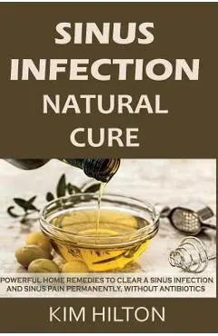 Sinus Infection Natural Cure: Powerful Home Remedies to Clear a Sinus Infection and Sinus Pain Permanently, Without Antibiotics - Kim Hilton