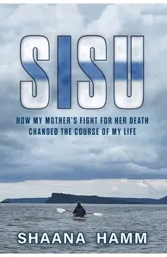 Sisu: How My Mother's Fight For Her Death Changed the Course of My Life - Shaana Hamm