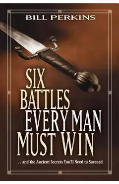 Six Battles Every Man Must Win: . . . and the Ancient Secrets You'll Need to Succeed - Bill Perkins