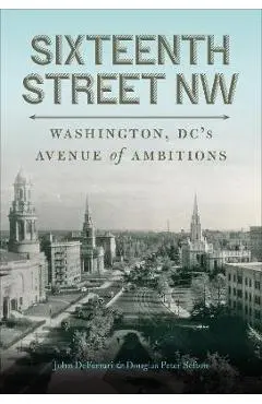 Sixteenth Street NW: Washington, DC's Avenue of Ambitions - John Deferrari