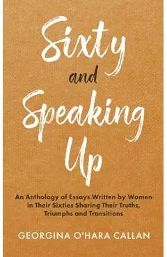 Sixty and Speaking Up: An Anthology of Essays Written by Women in their Sixties Sharing their Truths, Triumphs and Transitions - Georgina O'hara Callan