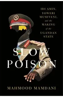 Slow Poison: IDI Amin, Yoweri Museveni, and the Making of the Ugandan State - Mahmood Mamdani