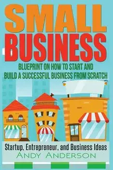 Small Business: Blueprint on How to Start and Build a Successful Business from Scratch - Startup, Entrepreneur, and Business Ideas, Paperback/Andy Anderson